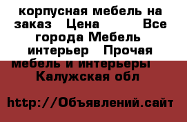 корпусная мебель на заказ › Цена ­ 100 - Все города Мебель, интерьер » Прочая мебель и интерьеры   . Калужская обл.